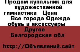 Продам купальник для художественной гимнастики › Цена ­ 18 000 - Все города Одежда, обувь и аксессуары » Другое   . Белгородская обл.